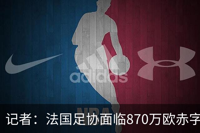 记者：法国足协面临870万欧赤字，却花1200万订世界杯下榻酒店